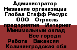 Администратор › Название организации ­ Глобал Стафф Ресурс, ООО › Отрасль предприятия ­ Интернет › Минимальный оклад ­ 25 000 - Все города Работа » Вакансии   . Калининградская обл.,Светловский городской округ 
